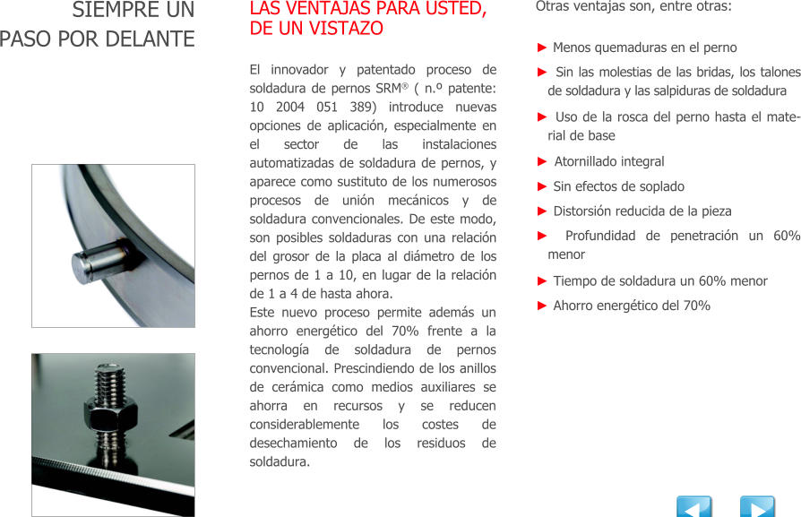 SIEMPRE UN PASO POR DELANTE LAS VENTAJAS PARA USTED, DE UN VISTAZO El innovador y patentado proceso de soldadura de pernos SRM ( n.º patente:  10 2004 051 389) introduce nuevas opciones de aplicacin, especialmente en el sector de las instalaciones automatizadas de soldadura de pernos, y aparece como sustituto de los numerosos procesos de unin mecnicos y de soldadura convencionales. De este modo, son posibles soldaduras con una relacin del grosor de la placa al dimetro de los pernos de 1 a 10, en lugar de la relacin de 1 a 4 de hasta ahora. Este nuevo proceso permite adems un ahorro energtico del 70% frente a la tecnologa de soldadura de pernos convencional. Prescindiendo de los anillos de cermica como medios auxiliares se ahorra en recursos y se reducen considerablemente los costes de desechamiento de los residuos de soldadura. Otras ventajas son, entre otras: ► Menos quemaduras en el perno ►  Sin las molestias de las bridas, los talones de soldadura y las salpiduras de soldadura ►  Uso de la rosca del perno hasta el material de base ►  Atornillado integral ►  Sin efectos de soplado ►  Distorsin reducida de la pieza ►  Profundidad de penetracin un 60% menor ►  Tiempo de soldadura un 60% menor  ►  Ahorro energtico del 70%