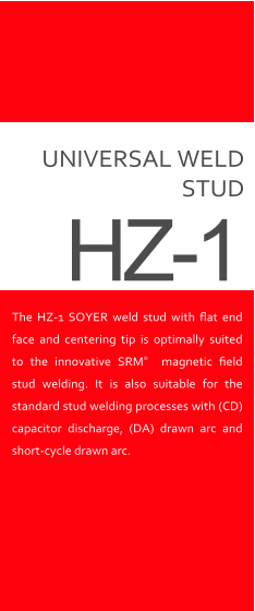 UNIVERSAL WELD STUD The HZ-1 SOYER weld stud with ﬂat end face and centering tip is optimally suited to the innovative SRM  magnetic ﬁeld stud welding. It is also suitable for the standard stud welding processes with (CD) capacitor discharge, (DA) drawn arc and  short-cycle drawn arc. HZ-1